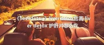 《liverdetox》liverdetox危害,liver detox 护肝片怎么吃